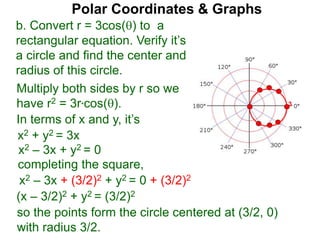 3
Polar Coordinates & Graphs
b. Convert r = 3cos() to a
rectangular equation. Verify it’s
a circle and find the center and
radius of this circle.
Multiply both sides by r so we
have r2 = 3r*cos().
In terms of x and y, it’s
x2 + y2 = 3x
x2 – 3x + y2 = 0
completing the square,
x2 – 3x + (3/2)2 + y2 = 0 + (3/2)2
(x – 3/2)2 + y2 = (3/2)2
so the points form the circle centered at (3/2, 0)
with radius 3/2.
 