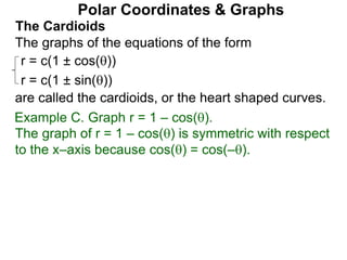 Polar Coordinates & Graphs
The Cardioids
r = c(1 ± cos())
r = c(1 ± sin())
The graphs of the equations of the form
are called the cardioids, or the heart shaped curves.
Example C. Graph r = 1 – cos().
The graph of r = 1 – cos() is symmetric with respect
to the x–axis because cos() = cos(–).
 