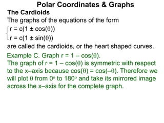 Polar Coordinates & Graphs
The Cardioids
r = c(1 ± cos())
r = c(1 ± sin())
The graphs of the equations of the form
are called the cardioids, or the heart shaped curves.
Example C. Graph r = 1 – cos().
The graph of r = 1 – cos() is symmetric with respect
to the x–axis because cos() = cos(–). Therefore we
will plot  from 0o to 180o and take its mirrored image
across the x–axis for the complete graph.
 