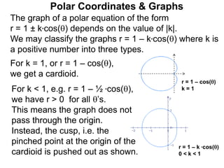 Polar Coordinates & Graphs
The graph of a polar equation of the form
r = 1 ± k*cos() depends on the value of |k|.
We may classify the graphs r = 1 – k*cos() where k is
a positive number into three types.
For k = 1, or r = 1 – cos(),
we get a cardioid.
r = 1 – k *cos()
0 < k < 1
r = 1 – cos()
k = 1
For k < 1, e.g. r = 1 – ½ *cos(),
we have r > 0 for all ’s.
This means the graph does not
pass through the origin.
Instead, the cusp, i.e. the
pinched point at the origin of the
cardioid is pushed out as shown.
 