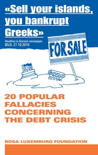ROSA LUXEMBURG FOUNDATION
«Sell your islands,
you bankrupt
Greeks»
20 POPULAR
FALLACIES
CONCERNING
THE DEBT CRISIS
Headline in German newspaper,
BILD, 27.10.2010
 