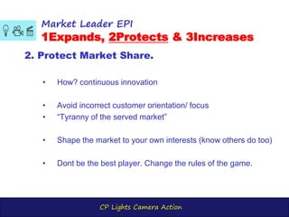 CP Lights Camera Action
Market Leader EPI
1Expands, 2Protects & 3Increases
2. Protect Market Share.
• How? continuous innovation
• Avoid incorrect customer orientation/ focus
• “Tyranny of the served market”
• Shape the market to your own interests (know others do too)
• Dont be the best player. Change the rules of the game.
 