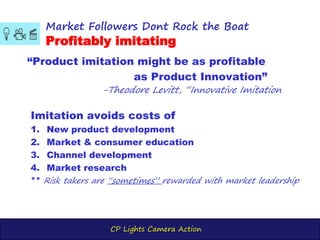 CP Lights Camera Action
“Product imitation might be as profitable
as Product Innovation”
-Theodore Levitt, “Innovative Imitation
Market Followers Dont Rock the Boat
Profitably imitating
Imitation avoids costs of
1. New product development
2. Market & consumer education
3. Channel development
4. Market research
** Risk takers are “sometimes” rewarded with market leadership
 