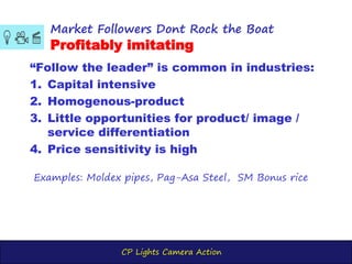 CP Lights Camera Action
“Follow the leader” is common in industries:
1. Capital intensive
2. Homogenous-product
3. Little opportunities for product/ image /
service differentiation
4. Price sensitivity is high
Market Followers Dont Rock the Boat
Profitably imitating
Examples: Moldex pipes, Pag-Asa Steel, SM Bonus rice
 