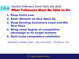 CP Lights Camera Action
1. Keep Costs Low
2. Enter Markets as they Open Up
3. Keep Existing Customers Loyal and Win
New Ones
4. Bring some degree of competitive
advantage to its target markets
5. Dont invite competitive retaliation
Market Followers Dont Rock the Boat
What Followers Must Be Able to Do
Examples: Moldex pipes, Pag-Asa Steel, SM Bonus rice
 
