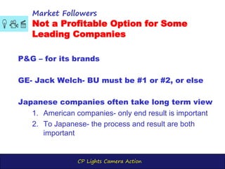 CP Lights Camera Action
P&G – for its brands
GE- Jack Welch- BU must be #1 or #2, or else
Japanese companies often take long term view
1. American companies- only end result is important
2. To Japanese- the process and result are both
important
Market Followers
Not a Profitable Option for Some
Leading Companies
 