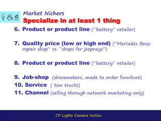CP Lights Camera Action
Market Nichers
Specialize in at least 1 thing
6. Product or product line (“battery” retailer)
7. Quality price (low or high end) (“Mercedes Benz
repair shop” vs. “shops for jeepneys”)
8. Product or product line (“battery” retailer)
9. Job-shop (dressmakers, made to order furniture)
10. Service ( tow trucks)
11. Channel (selling through network marketing only)
 