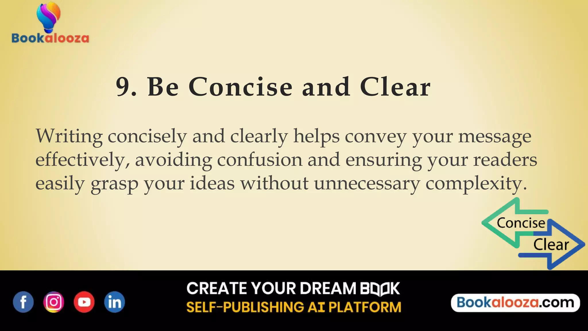 9. Be Concise and Clear
Writing concisely and clearly helps convey your message
effectively, avoiding confusion and ensuring your readers
easily grasp your ideas without unnecessary complexity.
 