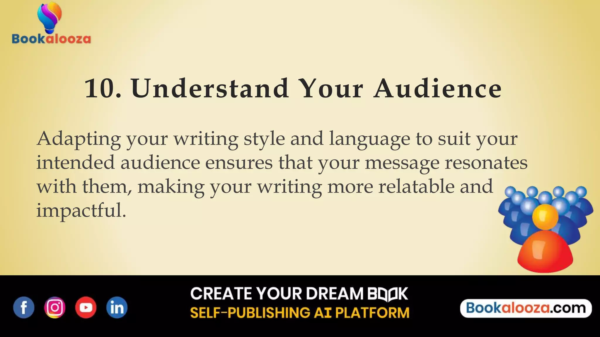10. Understand Your Audience
Adapting your writing style and language to suit your
intended audience ensures that your message resonates
with them, making your writing more relatable and
impactful.
 