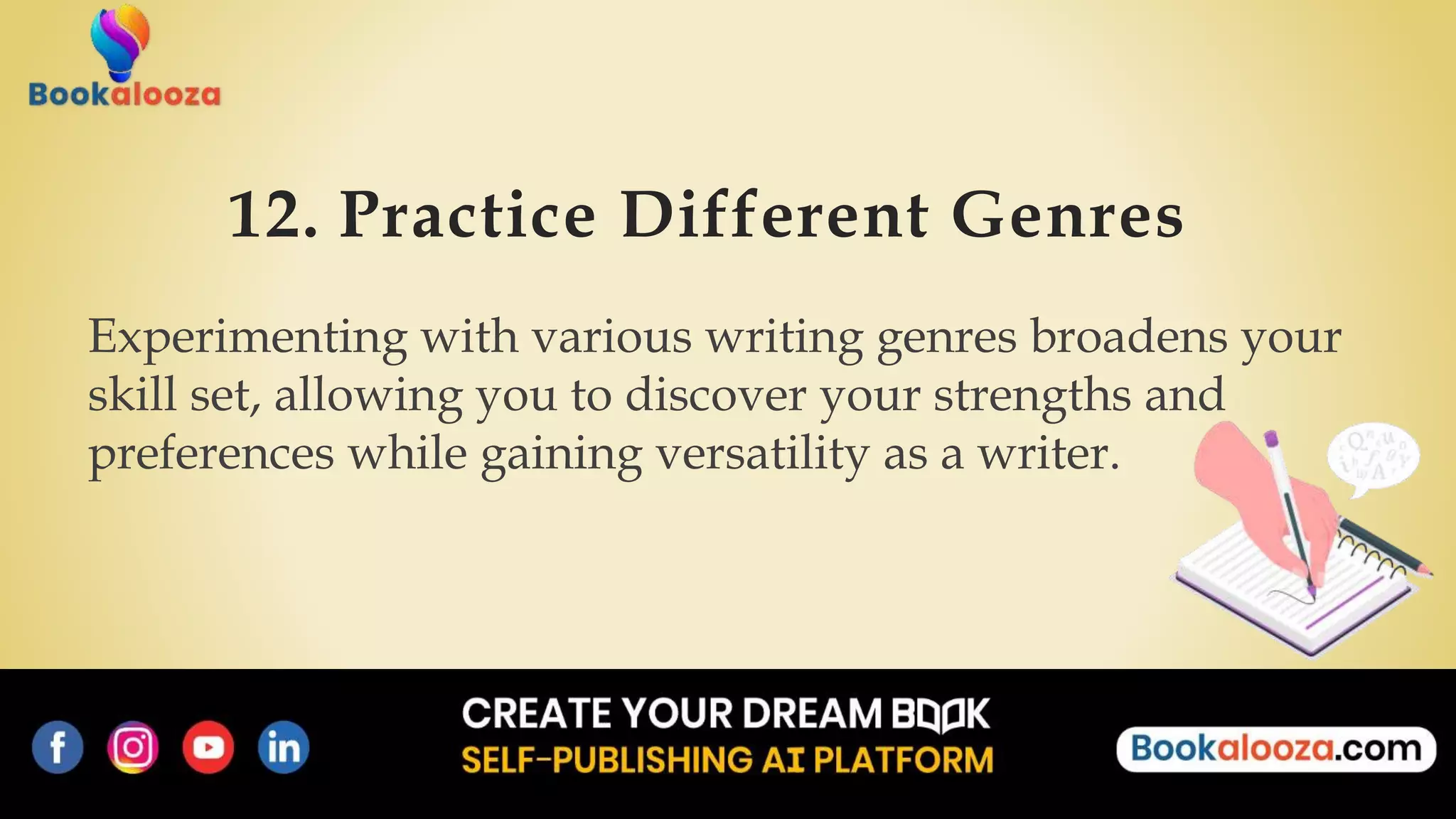 12. Practice Different Genres
Experimenting with various writing genres broadens your
skill set, allowing you to discover your strengths and
preferences while gaining versatility as a writer.
 