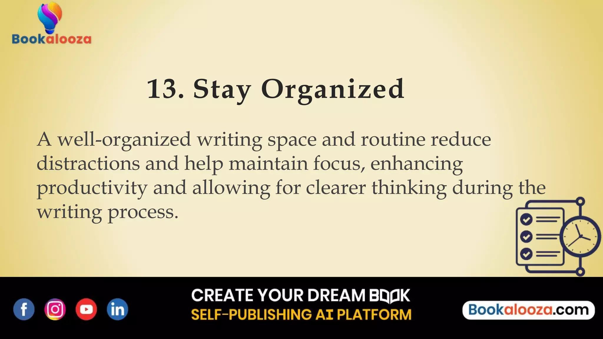 13. Stay Organized
A well-organized writing space and routine reduce
distractions and help maintain focus, enhancing
productivity and allowing for clearer thinking during the
writing process.
 