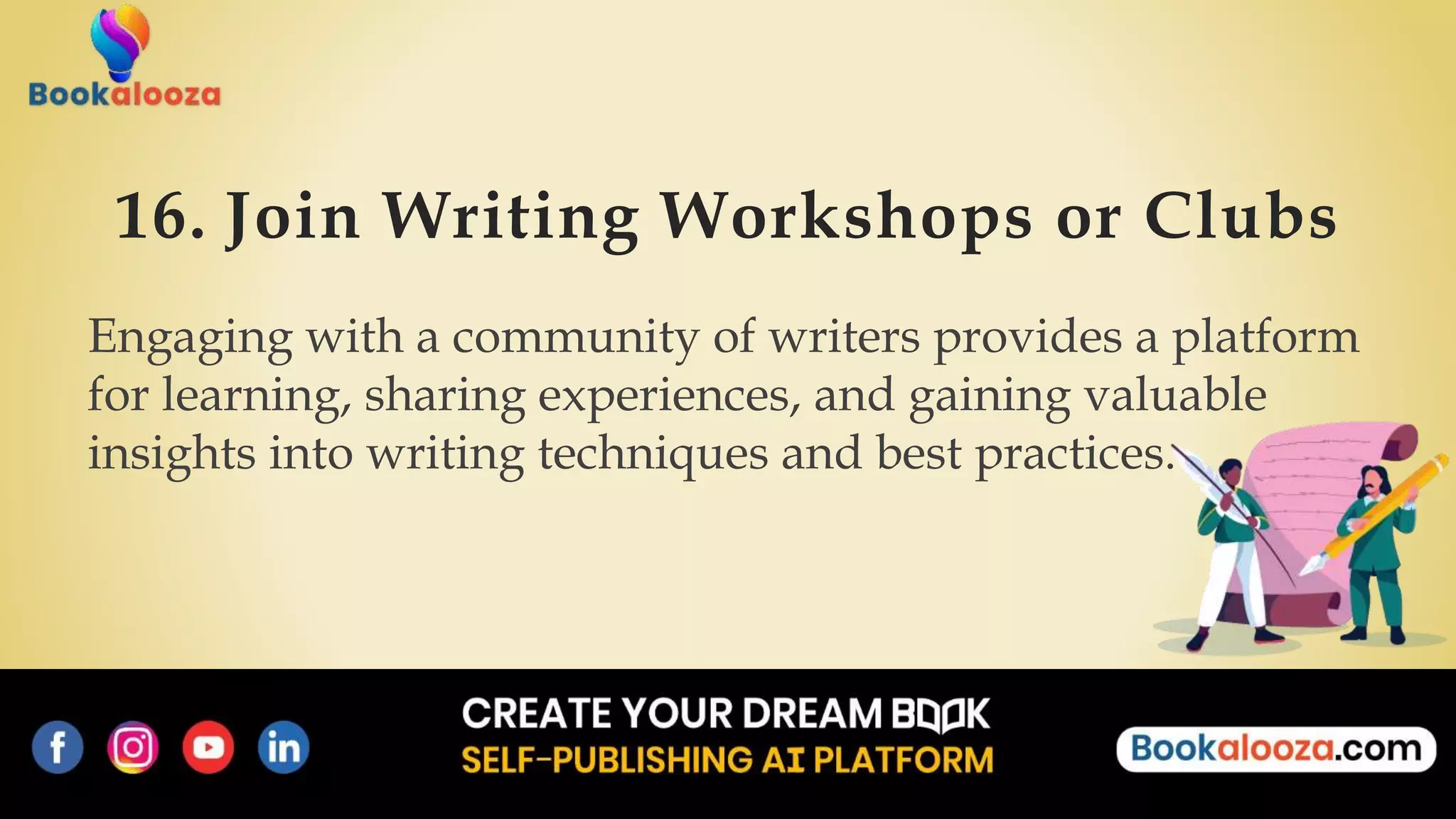 16. Join Writing Workshops or Clubs
Engaging with a community of writers provides a platform
for learning, sharing experiences, and gaining valuable
insights into writing techniques and best practices.
 