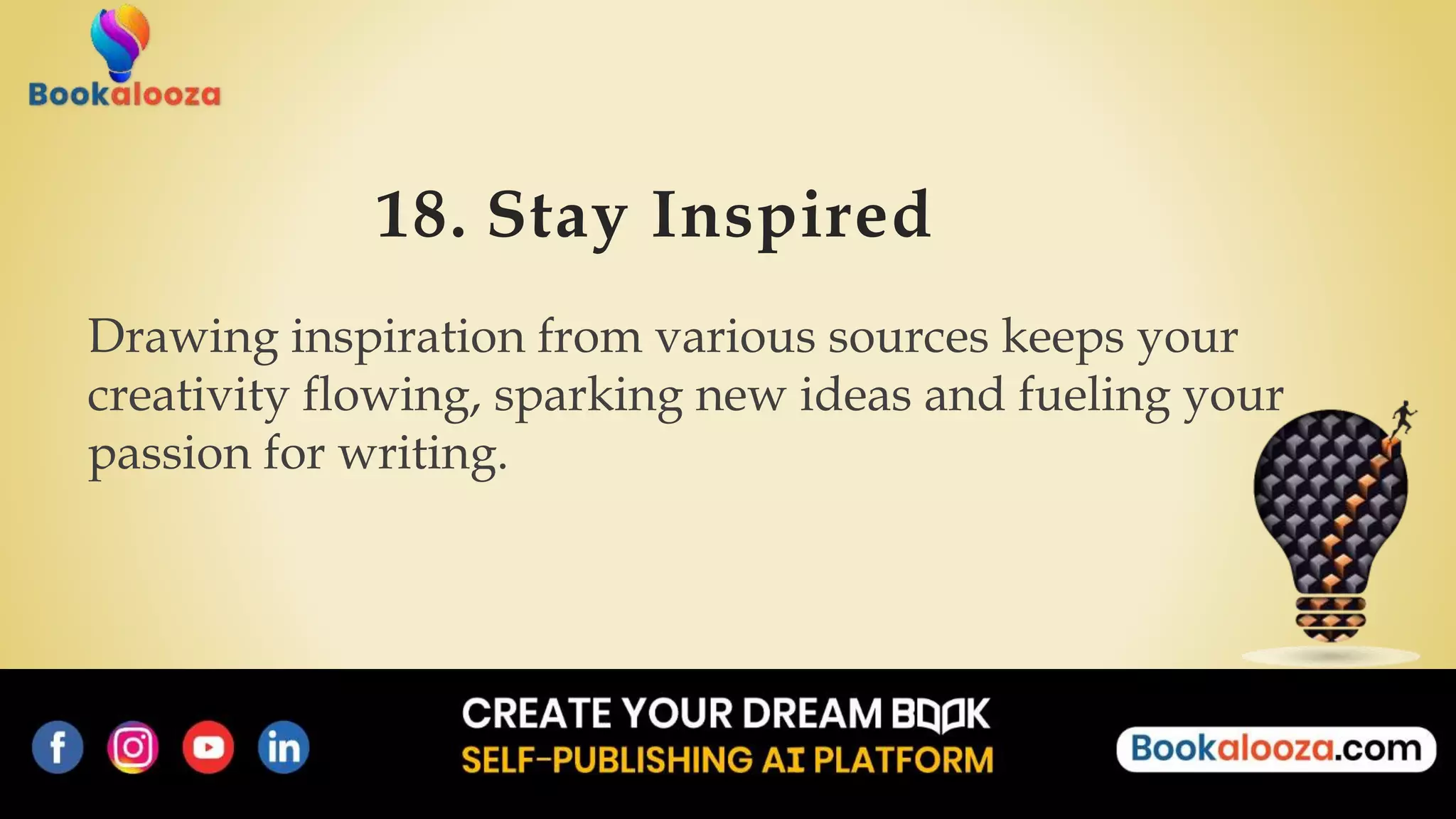 18. Stay Inspired
Drawing inspiration from various sources keeps your
creativity flowing, sparking new ideas and fueling your
passion for writing.
 