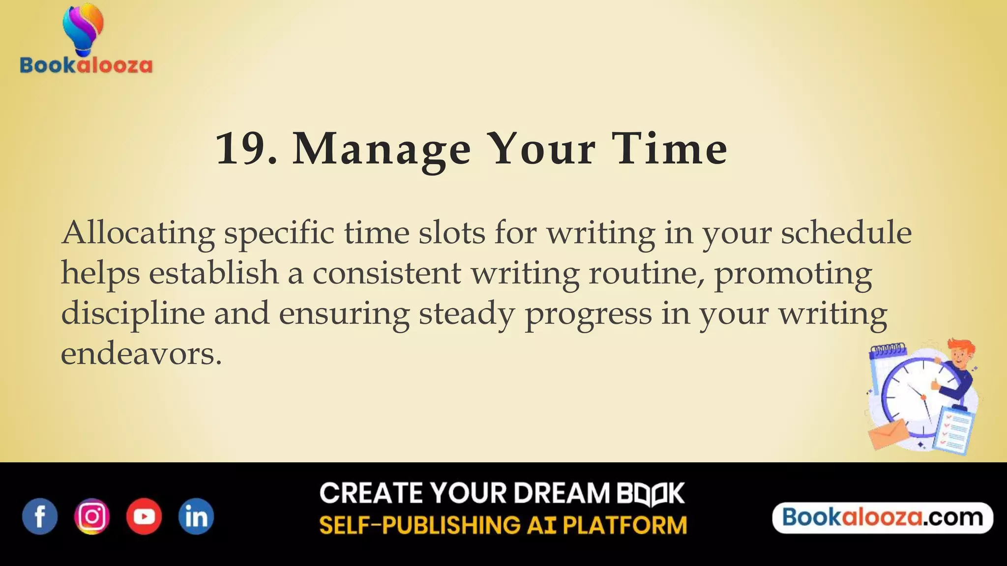 19. Manage Your Time
Allocating specific time slots for writing in your schedule
helps establish a consistent writing routine, promoting
discipline and ensuring steady progress in your writing
endeavors.
 