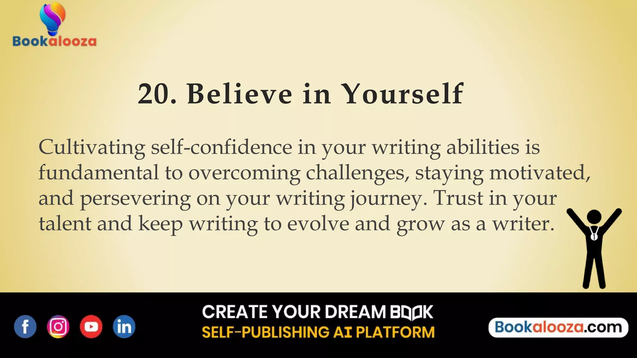 20. Believe in Yourself
Cultivating self-confidence in your writing abilities is
fundamental to overcoming challenges, staying motivated,
and persevering on your writing journey. Trust in your
talent and keep writing to evolve and grow as a writer.
 