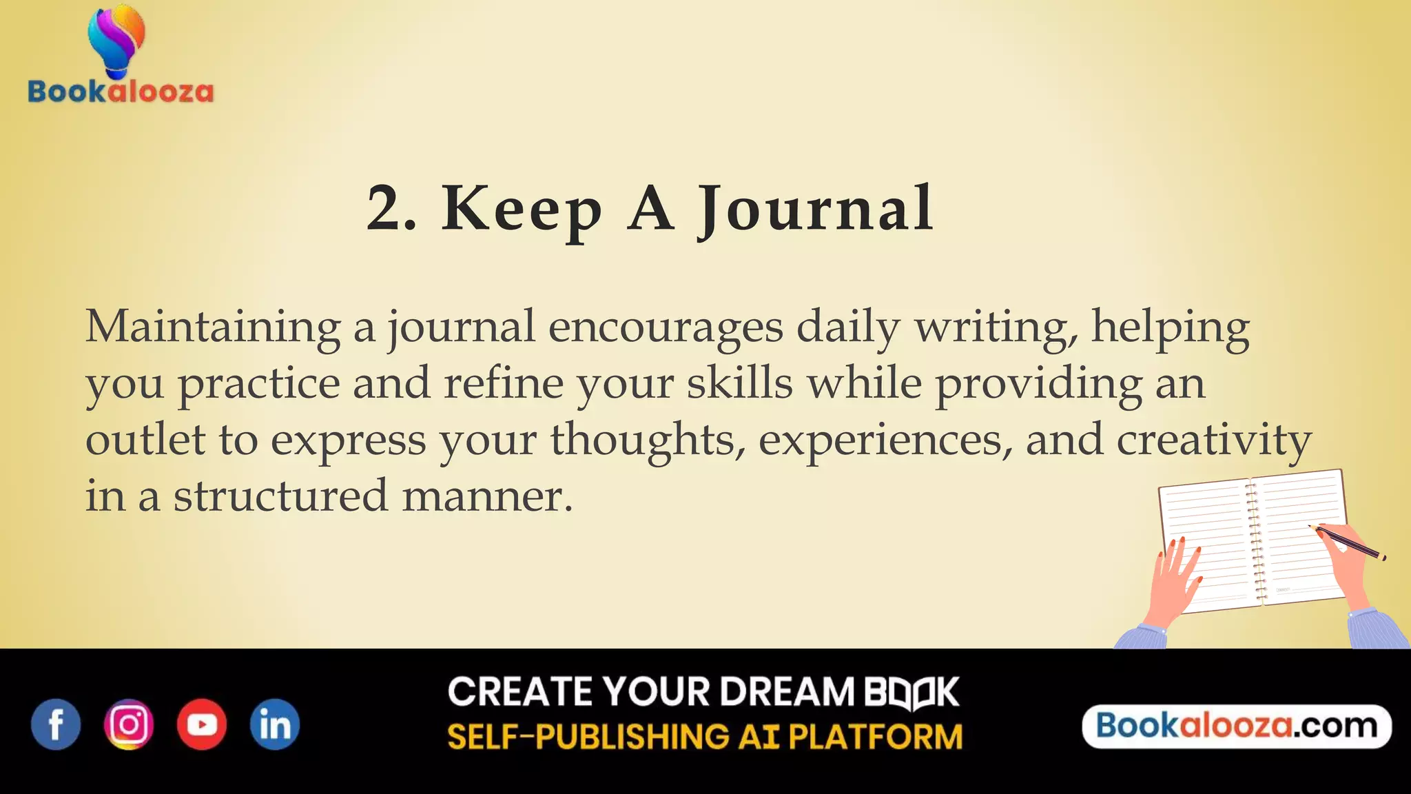 2. Keep A Journal
Maintaining a journal encourages daily writing, helping
you practice and refine your skills while providing an
outlet to express your thoughts, experiences, and creativity
in a structured manner.
 