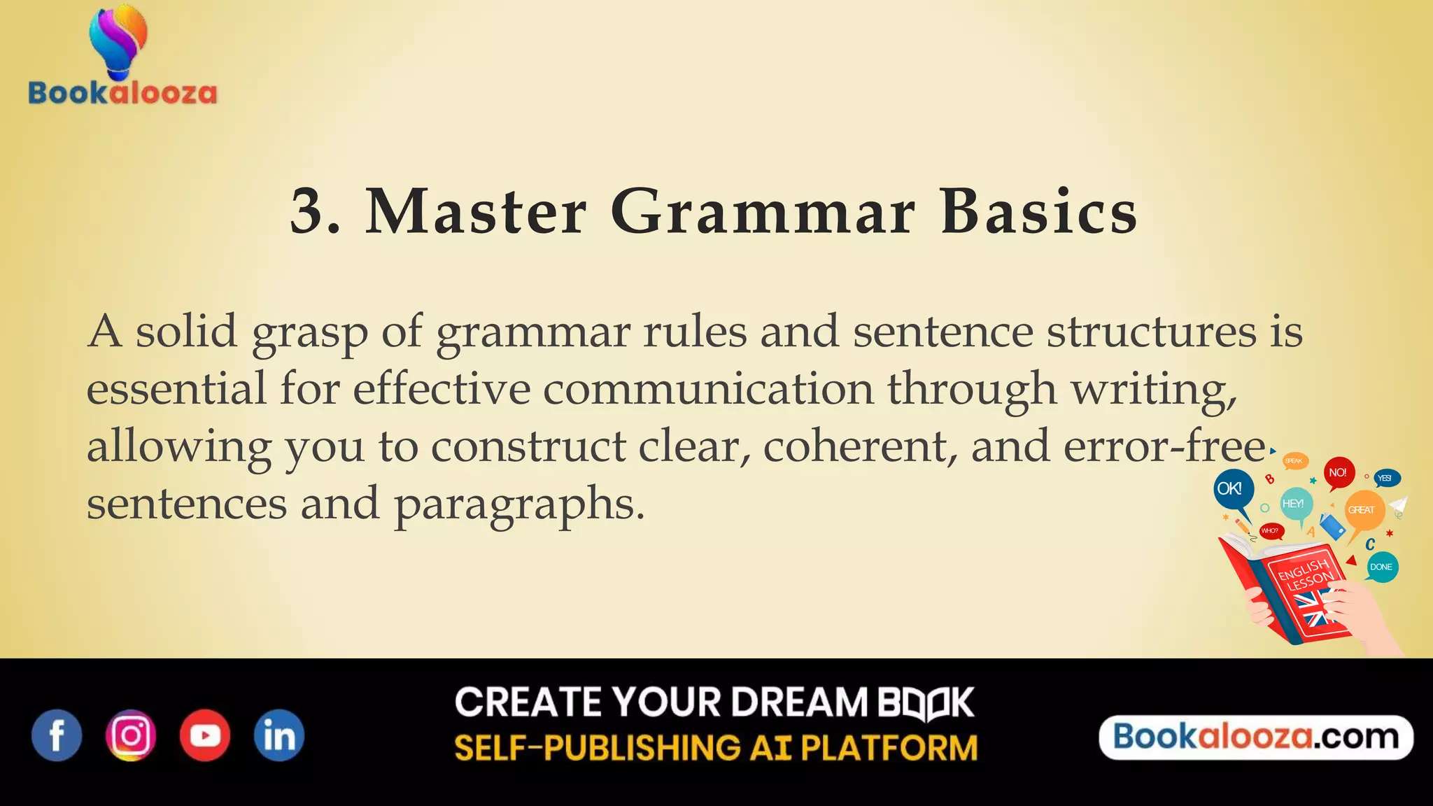 3. Master Grammar Basics
A solid grasp of grammar rules and sentence structures is
essential for effective communication through writing,
allowing you to construct clear, coherent, and error-free
sentences and paragraphs. OK!
NO!
HEY!
GREAT
DONE
WHO?
SPEAK
YES!
 