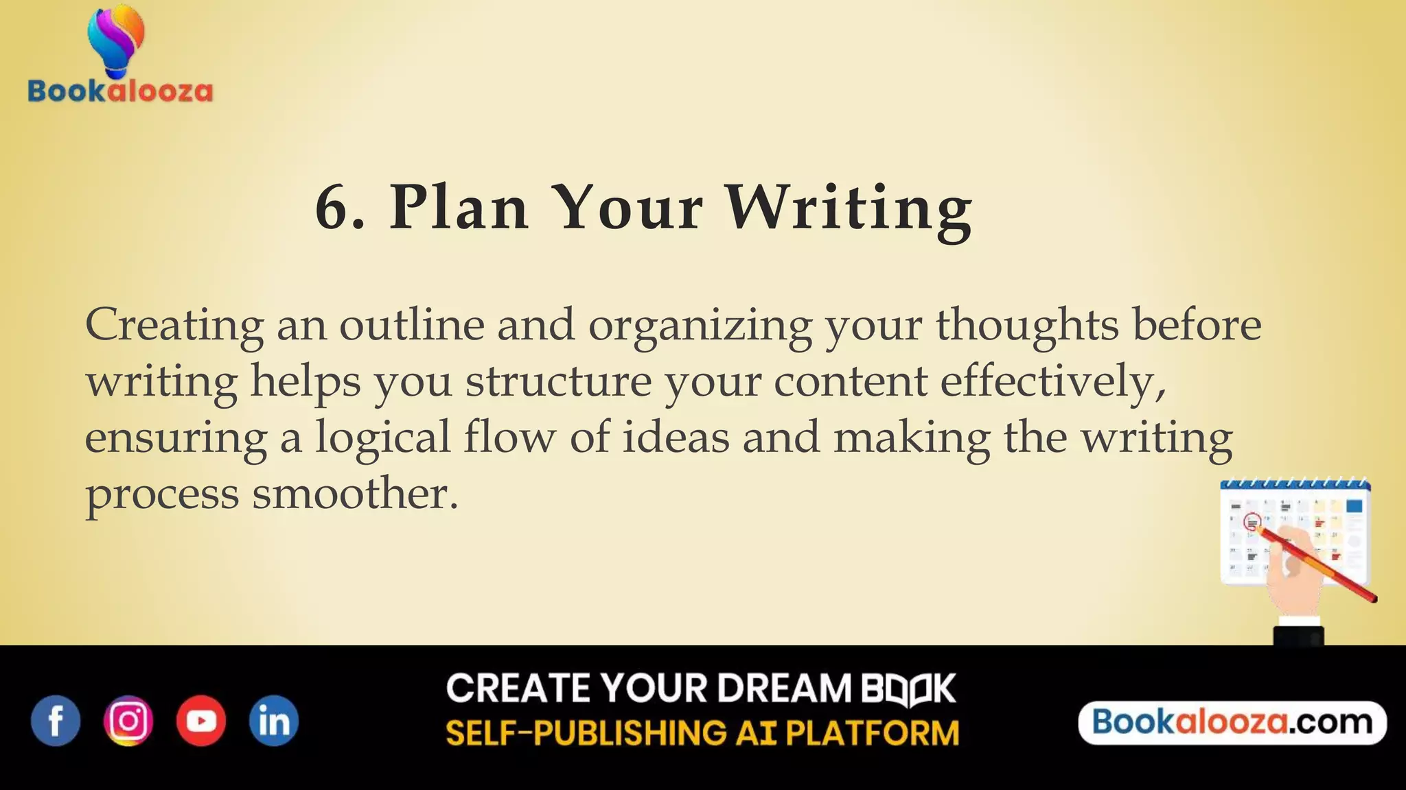 6. Plan Your Writing
Creating an outline and organizing your thoughts before
writing helps you structure your content effectively,
ensuring a logical flow of ideas and making the writing
process smoother.
 