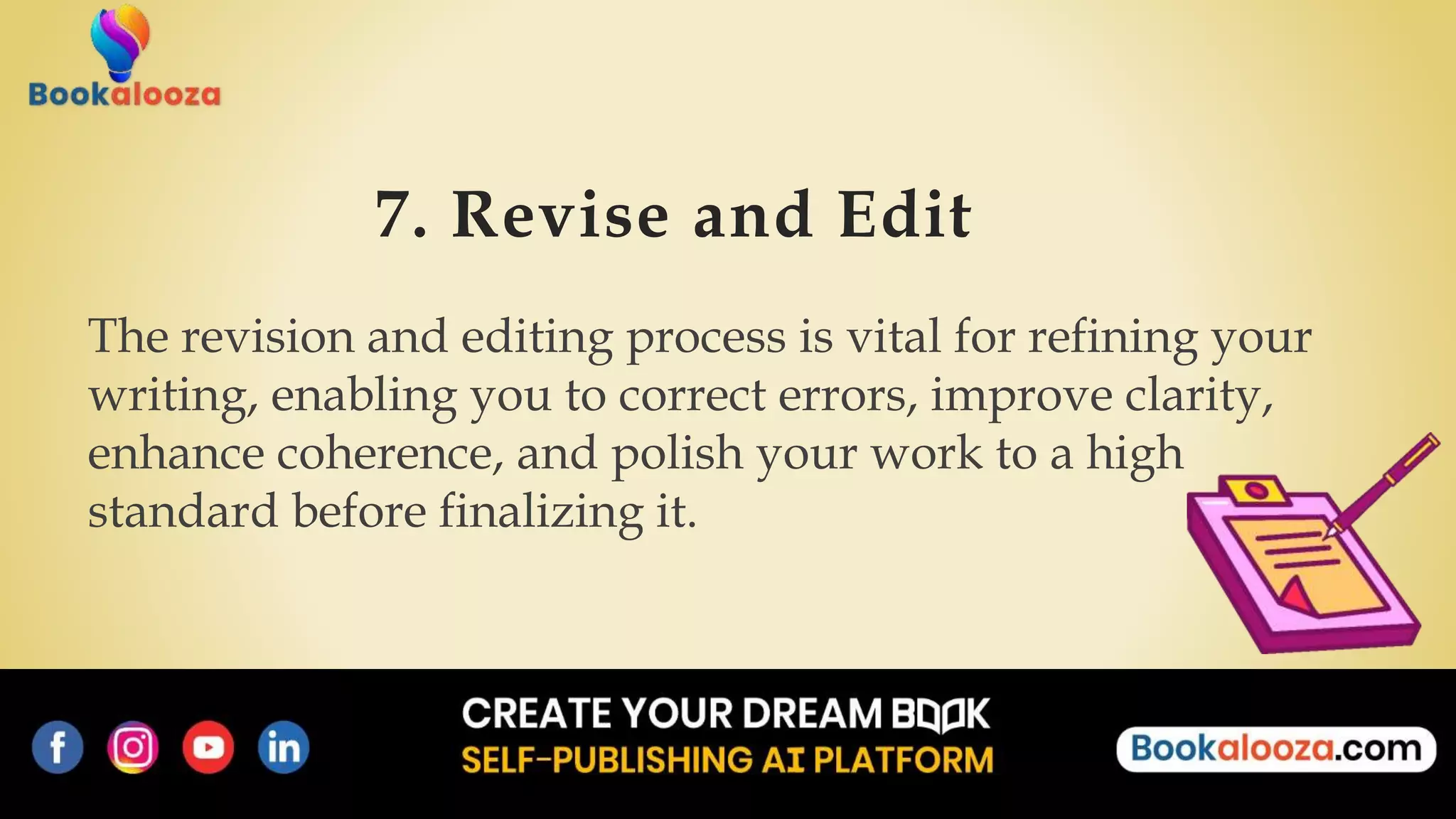 7. Revise and Edit
The revision and editing process is vital for refining your
writing, enabling you to correct errors, improve clarity,
enhance coherence, and polish your work to a high
standard before finalizing it.
 