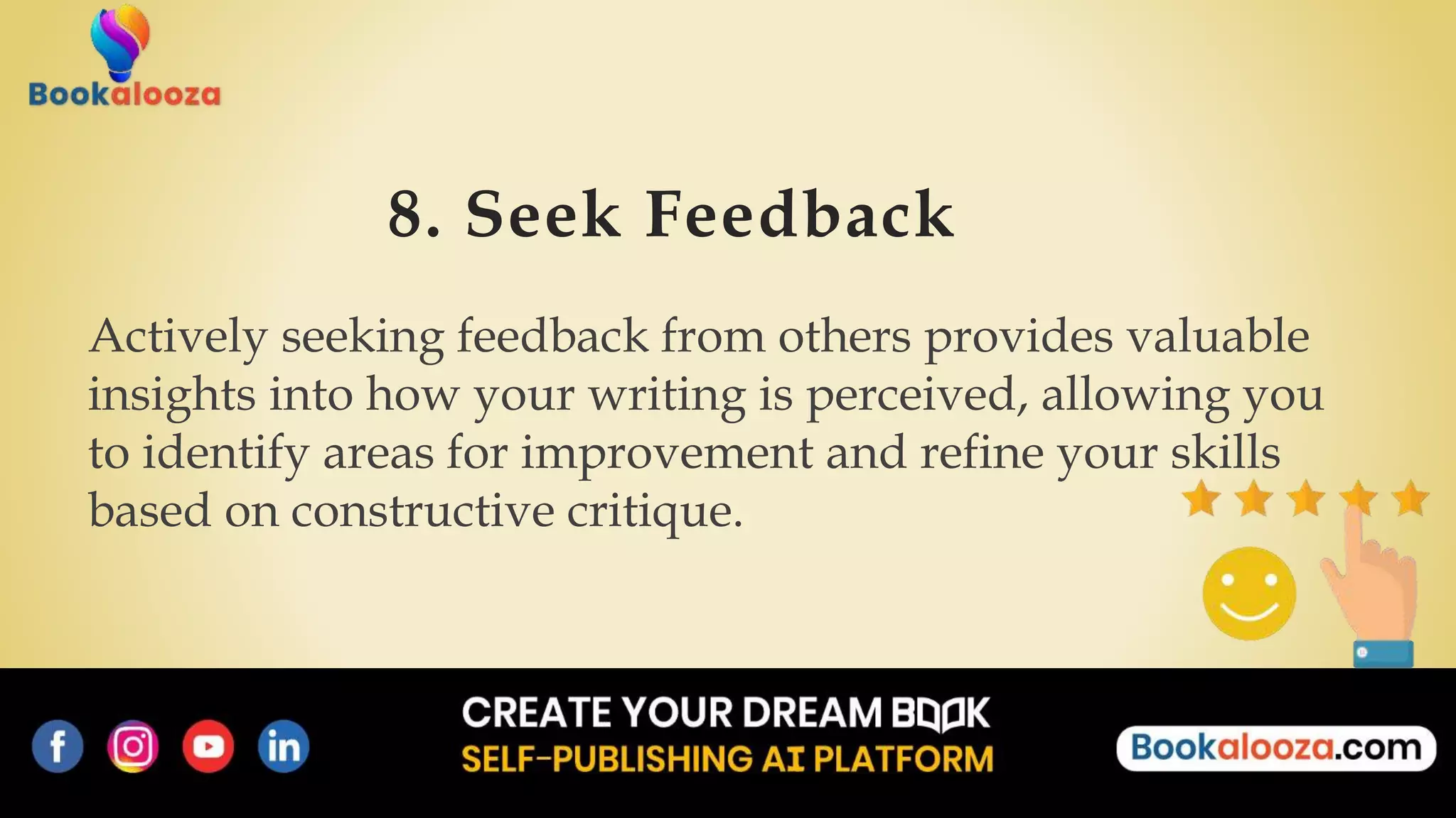 8. Seek Feedback
Actively seeking feedback from others provides valuable
insights into how your writing is perceived, allowing you
to identify areas for improvement and refine your skills
based on constructive critique.
 
