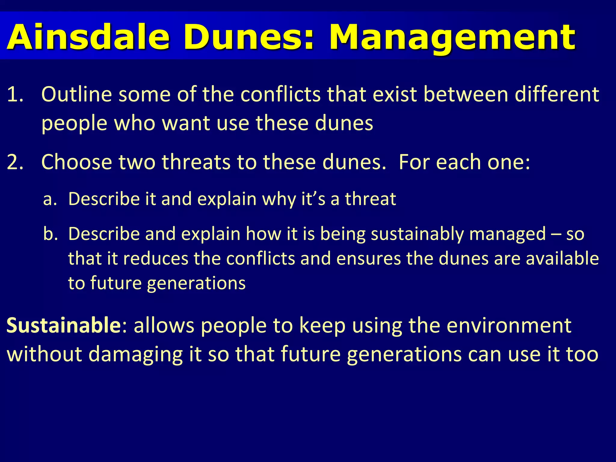 Ainsdale Dunes: Management
1. Outline some of the conflicts that exist between different
people who want use these dunes
2. Choose two threats to these dunes. For each one:
a. Describe it and explain why it’s a threat
b. Describe and explain how it is being sustainably managed – so
that it reduces the conflicts and ensures the dunes are available
to future generations
Sustainable: allows people to keep using the environment
without damaging it so that future generations can use it too
 