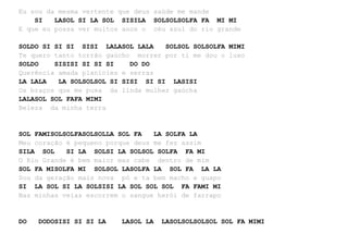 Eu sou da mesma vertente que deus saúde me mande
SI LASOL SI LA SOL SISILA SOLSOLSOLFA FA MI MI
E que eu possa ver muitos anos o céu azul do rio grande
SOLDO SI SI SI SISI LALASOL LALA SOLSOL SOLSOLFA MIMI
Te quero tanto torrão gaúcho morrer por ti me dou o luxo
SOLDO SISISI SI SI SI DO DO
Querência amada planícies e serras
LA LALA LA SOLSOLSOL SI SISI SI SI LASISI
Os braços que me puxa da linda mulher gaúcha
LALASOL SOL FAFA MIMI
Beleza da minha terra
SOL FAMISOLSOLFASOLSOLLA SOL FA LA SOLFA LA
Meu coração é pequeno porque deus me fez assim
SILA SOL SI LA SOLSI LA SOLSOL SOLFA FA MI
O Rio Grande é bem maior mas cabe dentro de mim
SOL FA MISOLFA MI SOLSOL LASOLFA LA SOL FA LA LA
Sou da geração mais nova pó e ta bem macho e guapo
SI LA SOL SI LA SOLSISI LA SOL SOL SOL FA FAMI MI
Nas minhas veias escorrem o sangue herói de farrapo
DO DODOSISI SI SI LA LASOL LA LASOLSOLSOLSOL SOL FA MIMI
 