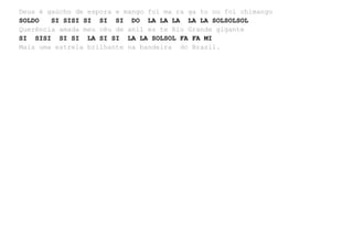 Deus é gaúcho de espora e mango foi ma ra ga to ou foi chimango
SOLDO SI SISI SI SI SI DO LA LA LA LA LA SOLSOLSOL
Querência amada meu céu de anil es te Rio Grande gigante
SI SISI SI SI LA SI SI LA LA SOLSOL FA FA MI
Mais uma estrela brilhante na bandeira do Brasil.
 