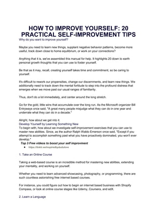 HOW TO IMPROVE YOURSELF: 20
PRACTICAL SELF-IMPROVEMENT TIPS
Why do you want to improve yourself?
Maybe you need to learn new things, supplant negative behavior patterns, become more
useful, track down close to home equilibrium, or work on your connections?
Anything that it is, we've assembled this manual for help. It highlights 20 down to earth
personal growth thoughts that you can use to foster yourself.
Be that as it may, recall, creating yourself takes time and commitment, so be caring to
yourself.
It's difficult to rework our propensities, change our discernments, and learn new things. We
additionally need to track down the mental fortitude to step into the profound distress that
emerges when we move past our usual ranges of familiarity.
Thus, don't do a lot immediately, and center around the long stretch.
Go for the gold, little wins that accumulate over the long run. As the Microsoft organizer Bill
Entryways once said, "A great many people misjudge what they can do in one year and
underrate what they can do in a decade."
Alright, how about we get into it.
Develop Yourself by Learning Something New
To begin with, how about we investigate self-improvement exercises that you can use to
master new abilities. Since, as the author Ralph Waldo Emerson once said, "Except if you
attempt to accomplish something past what you have proactively dominated, you won't ever
develop."
Top 3 Free videos to boost your self improvment
● https://linktr.ee/inspiredbydudulove
1. Take an Online Course
Taking a web-based course is an incredible method for mastering new abilities, extending
your mentality, and working on yourself.
Whether you need to learn advanced showcasing, photography, or programming, there are
such countless astonishing free internet based courses.
For instance, you could figure out how to begin an internet based business with Shopify
Compass, or look at online course stages like Udemy, Coursera, and edX.
2. Learn a Language
 
