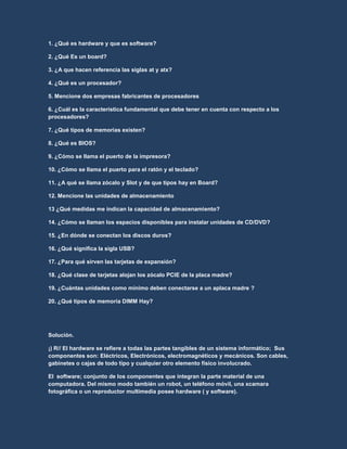 1. ¿Qué es hardware y que es software?
2. ¿Qué Es un board?
3. ¿A que hacen referencia las siglas at y atx?
4. ¿Qué es un procesador?
5. Mencione dos empresas fabricantes de procesadores
6. ¿Cuál es la característica fundamental que debe tener en cuenta con respecto a los
procesadores?
7. ¿Qué tipos de memorias existen?
8. ¿Qué es BIOS?
9. ¿Cómo se llama el puerto de la impresora?
10. ¿Cómo se llama el puerto para el ratón y el teclado?
11. ¿A qué se llama zócalo y Slot y de que tipos hay en Board?
12. Mencione las unidades de almacenamiento
13 ¿Qué medidas me indican la capacidad de almacenamiento?
14. ¿Cómo se llaman los espacios disponibles para instalar unidades de CD/DVD?
15. ¿En dónde se conectan los discos duros?
16. ¿Qué significa la sigla USB?
17. ¿Para qué sirven las tarjetas de expansión?
18. ¿Qué clase de tarjetas alojan los zócalo PCIE de la placa madre?
19. ¿Cuántas unidades como mínimo deben conectarse a un aplaca madre ?
20. ¿Qué tipos de memoria DIMM Hay?
Solución.
¡) R// El hardware se refiere a todas las partes tangibles de un sistema informático; Sus
componentes son: Eléctricos, Electrónicos, electromagnéticos y mecánicos. Son cables,
gabinetes o cajas de todo tipo y cualquier otro elemento físico involucrado.
El software; conjunto de los componentes que integran la parte material de una
computadora. Del mismo modo también un robot, un teléfono móvil, una xcamara
fotográfica o un reproductor multimedia posee hardware ( y software).
 