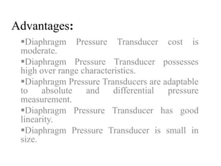 Advantages: 
Diaphragm Pressure Transducer cost is 
moderate. 
Diaphragm Pressure Transducer possesses 
high over range characteristics. 
Diaphragm Pressure Transducers are adaptable 
to absolute and differential pressure 
measurement. 
Diaphragm Pressure Transducer has good 
linearity. 
Diaphragm Pressure Transducer is small in 
size. 
 