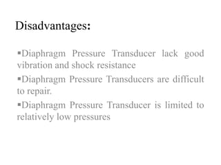 Disadvantages: 
Diaphragm Pressure Transducer lack good 
vibration and shock resistance 
Diaphragm Pressure Transducers are difficult 
to repair. 
Diaphragm Pressure Transducer is limited to 
relatively low pressures 
 