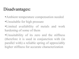 Disadvantages: 
Ambient temperature compensation needed 
Unsuitable for high pressure 
Limited availability of metals and work 
hardening of some of them 
Unsuitability of its zero and the stiffness 
(therefore it is used in conjunction with (in 
parallel with) a reliable spring of appreciably 
higher stiffness for accurate characterization 
 