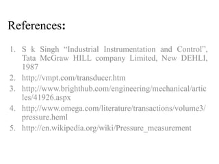 References: 
1. S k Singh “Industrial Instrumentation and Control”, 
Tata McGraw HILL company Limited, New DEHLI, 
1987 
2. http;//vmpt.com/transducer.htm 
3. http;//www.brighthub.com/engineering/mechanical/artic 
les/41926.aspx 
4. http;//www.omega.com/literature/transactions/volume3/ 
pressure.heml 
5. http://en.wikipedia.org/wiki/Pressure_measurement 
