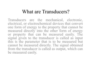What are Transducers? 
Transducers are the mechanical, electronic, 
electrical, or electrochemical devices that convert 
one form of energy to the property that cannot be 
measured directly into the other form of energy 
or property that can be measured easily. The 
signal given to the transducer is called as input 
this is the parameter that is to be measured but 
cannot be measured directly. The signal obtained 
from the transducer is called as output, which can 
be measured easily. 
 