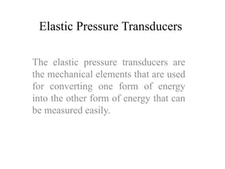 Elastic Pressure Transducers 
The elastic pressure transducers are 
the mechanical elements that are used 
for converting one form of energy 
into the other form of energy that can 
be measured easily. 
 