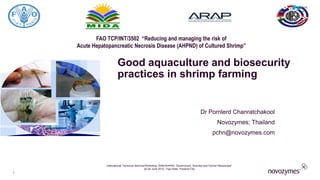 FAO TCP/INT/3502 “Reducing and managing the risk of
Acute Hepatopancreatic Necrosis Disease (AHPND) of Cultured Shrimp”
Good aquaculture and biosecurity
practices in shrimp farming
Dr Pornlerd Chanratchakool
Novozymes; Thailand
pchn@novozymes.com
6/24/2015
International Technical Seminar/Workshop “EMS/AHPND: Government, Scientist and Farmer Responses”
22-24 June 2015, Tryp Hotel, Panama City
1
 