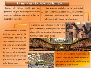 Cuando el hombre sintió que sus
pequeños refugios no le proporcionaban la
seguridad suficiente comenzó a fabricar
sus propias viviendas.
Las grandes ciudades de la antigüedad
estaban formadas, sobre todo, por viviendas
familiares construidas con la madera sin
efectuar ningún tipo de transformación.
A pesar de que en la edad media ya era
poca su existencia, fue muy utilizada en la
elaboración de templos, decoración en
tumbas, barcos, vigas y muros.
La madera a lo largo del tiempo
En la actualidad, la madera
tiene un gran uso en la
construcción pero ya no
como materia fundamental
sino como un complemento
de esta. Un claro ejemplo
de esto es el implemento
del material en los pilares
que soportan el peso del
techo de una casa.
Aunque en una época determinada , la
madera dejó de ser usada, retomó su
uso para seguir siendo un elemento de
gran utilidad y versatilidad.
 