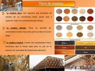 Tipos de madera
La madera tropical: Cuenta con propiedades fisico-
mecánicas que la hacen apta para su uso en el
exterior sin necesidad de tratamiento adicional.
La madera dura: Son aquellas que proceden de
árboles de un crecimiento lento, pesan más y
soportan mejor las inclemencias del tiempo.
La madera blanda: Tiene un periodo de
crecimiento mucho más corto pero su vida no es tan
larga .
 