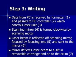 Step 3: Writing 
 Data from PC is received by formatter (1) 
and passed to DC controller (2) which 
controls laser unit (3) 
 Scanning mirror (4) is turned clockwise by 
scanning motor 
 Laser beam is reflected off scanning mirror, 
focused by focusing lens (5) and sent to the 
mirror (6) 
 Mirror deflects laser beam to a slit in 
removable cartridge and on to the drum (7) 
 