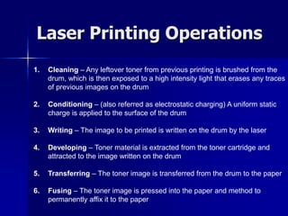 Laser Printing Operations 
1. Cleaning – Any leftover toner from previous printing is brushed from the 
drum, which is then exposed to a high intensity light that erases any traces 
of previous images on the drum 
2. Conditioning – (also referred as electrostatic charging) A uniform static 
charge is applied to the surface of the drum 
3. Writing – The image to be printed is written on the drum by the laser 
4. Developing – Toner material is extracted from the toner cartridge and 
attracted to the image written on the drum 
5. Transferring – The toner image is transferred from the drum to the paper 
6. Fusing – The toner image is pressed into the paper and method to 
permanently affix it to the paper 
 