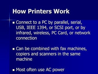 How Printers Work 
 Connect to a PC by parallel, serial, 
USB, IEEE 1394, or SCSI port, or by 
infrared, wireless, PC Card, or network 
connection 
 Can be combined with fax machines, 
copiers and scanners in the same 
machine 
 Most often use AC power 
 