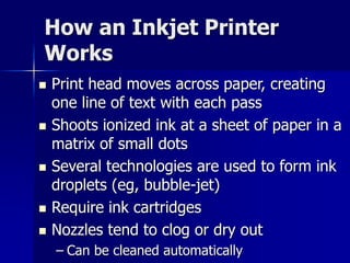 How an Inkjet Printer 
Works 
 Print head moves across paper, creating 
one line of text with each pass 
 Shoots ionized ink at a sheet of paper in a 
matrix of small dots 
 Several technologies are used to form ink 
droplets (eg, bubble-jet) 
 Require ink cartridges 
 Nozzles tend to clog or dry out 
– Can be cleaned automatically 
 