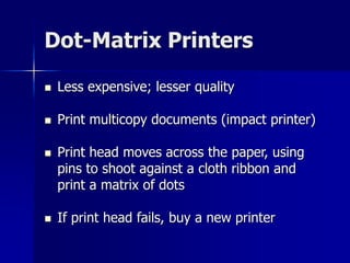 Dot-Matrix Printers 
 Less expensive; lesser quality 
 Print multicopy documents (impact printer) 
 Print head moves across the paper, using 
pins to shoot against a cloth ribbon and 
print a matrix of dots 
 If print head fails, buy a new printer 
 