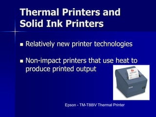 Thermal Printers and 
Solid Ink Printers 
 Relatively new printer technologies 
 Non-impact printers that use heat to 
produce printed output 
Epson - TM-T88IV Thermal Printer 
 