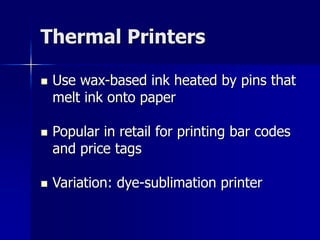 Thermal Printers 
 Use wax-based ink heated by pins that 
melt ink onto paper 
 Popular in retail for printing bar codes 
and price tags 
 Variation: dye-sublimation printer 
 