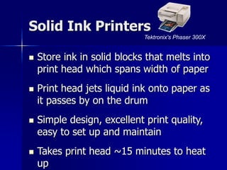 Solid Ink Printers 
Tektronix's Phaser 300X 
 Store ink in solid blocks that melts into 
print head which spans width of paper 
 Print head jets liquid ink onto paper as 
it passes by on the drum 
 Simple design, excellent print quality, 
easy to set up and maintain 
 Takes print head ~15 minutes to heat 
up 
 