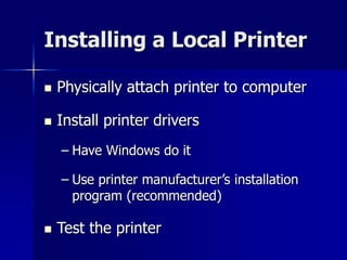 Installing a Local Printer 
 Physically attach printer to computer 
 Install printer drivers 
– Have Windows do it 
– Use printer manufacturer’s installation 
program (recommended) 
 Test the printer 
 