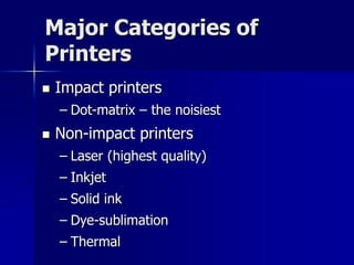 Major Categories of 
Printers 
 Impact printers 
– Dot-matrix – the noisiest 
 Non-impact printers 
– Laser (highest quality) 
– Inkjet 
– Solid ink 
– Dye-sublimation 
– Thermal 
 