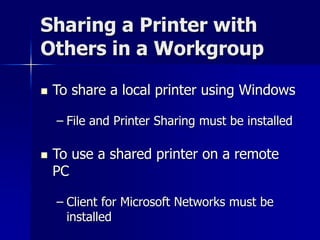Sharing a Printer with 
Others in a Workgroup 
 To share a local printer using Windows 
– File and Printer Sharing must be installed 
 To use a shared printer on a remote 
PC 
– Client for Microsoft Networks must be 
installed 
 