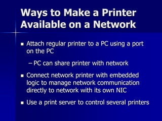 Ways to Make a Printer 
Available on a Network 
 Attach regular printer to a PC using a port 
on the PC 
– PC can share printer with network 
 Connect network printer with embedded 
logic to manage network communication 
directly to network with its own NIC 
 Use a print server to control several printers 
 